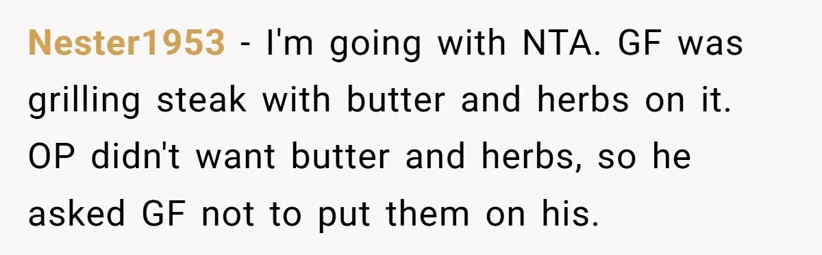 Nester1953 − I'm going with NTA. GF was grilling steak with butter and herbs on it. OP didn't want butter and herbs, so he asked GF not to put them...