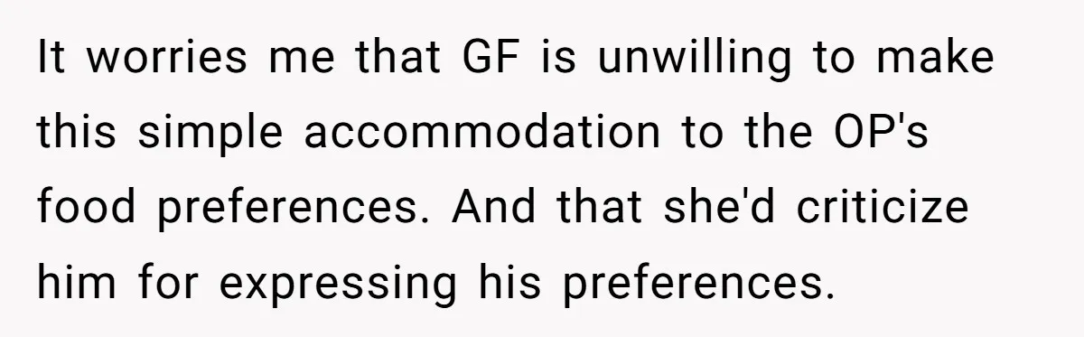 It worries me that GF is unwilling to make this simple accommodation to the OP's food preferences. And that she'd criticize him for expressing his preferences.