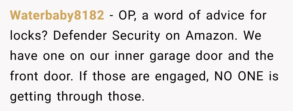 Waterbaby8182 − OP, a word of advice for locks? Defender Security on Amazon. We have one on our inner garage door and the front door. If those are engaged, NO...