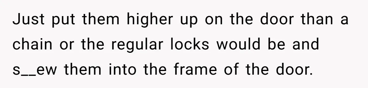 Just put them higher up on the door than a chain or the regular locks would be and s__ew them into the frame of the door.