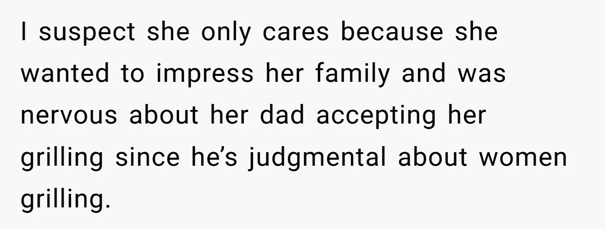 I suspect she only cares because she wanted to impress her family and was nervous about her dad accepting her grilling since he’s judgmental about women grilling.