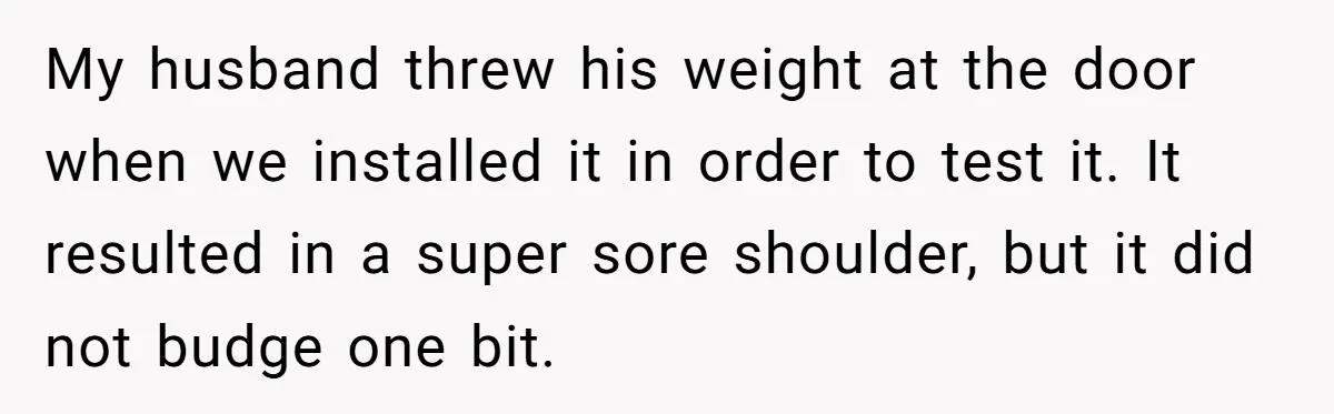 My husband threw his weight at the door when we installed it in order to test it. It resulted in a super sore shoulder, but it did not budge one...