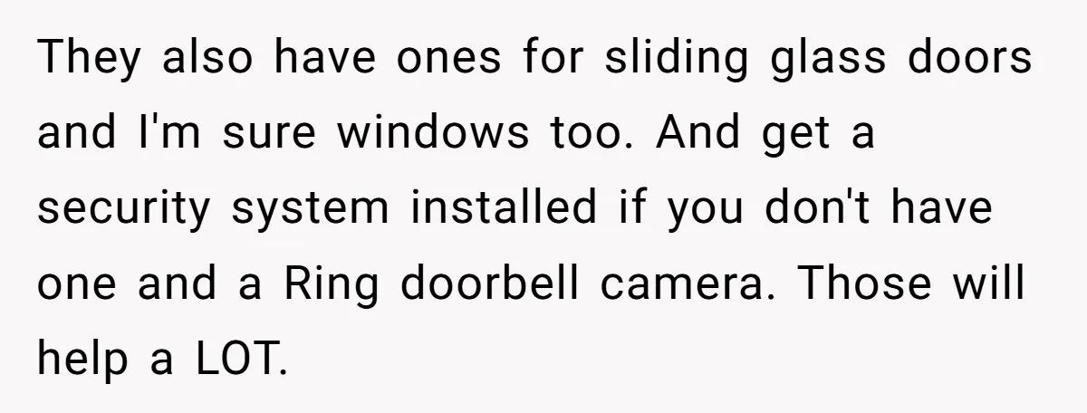 They also have ones for sliding glass doors and I'm sure windows too. And get a security system installed if you don't have one and a Ring doorbell camera. Those...