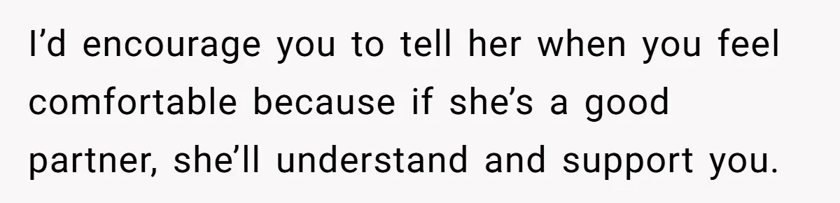 I’d encourage you to tell her when you feel comfortable because if she’s a good partner, she’ll understand and support you.