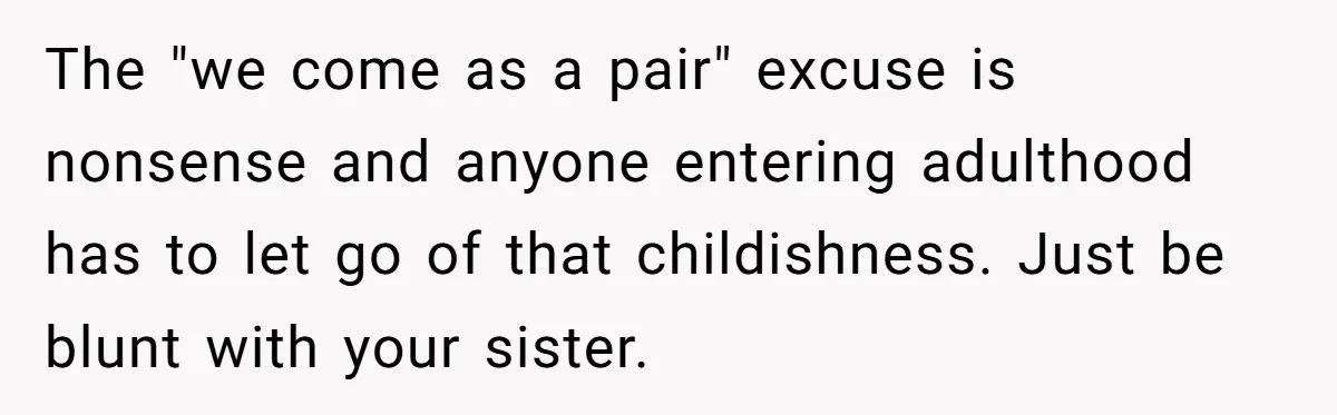 The "we come as a pair" excuse is nonsense and anyone entering adulthood has to let go of that childishness. Just be blunt with your sister.