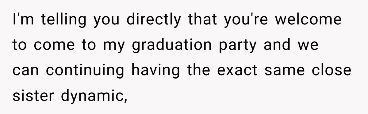 I'm telling you directly that you're welcome to come to my graduation party and we can continuing having the exact same close sister dynamic,