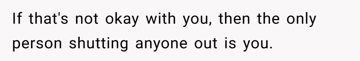If that's not okay with you, then the only person shutting anyone out is you.