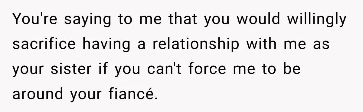 You're saying to me that you would willingly sacrifice having a relationship with me as your sister if you can't force me to be around your fiancé.