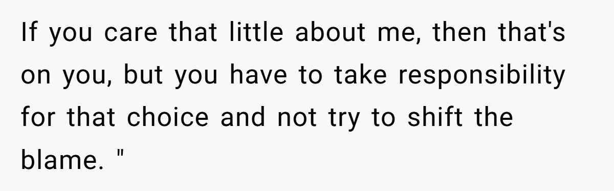 If you care that little about me, then that's on you, but you have to take responsibility for that choice and not try to shift the blame. "