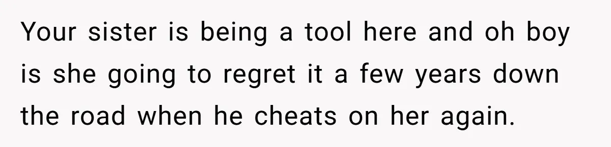 Your sister is being a tool here and oh boy is she going to regret it a few years down the road when he cheats on her again.