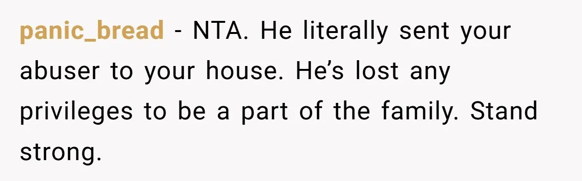 panic_bread − NTA. He literally sent your abuser to your house. He’s lost any privileges to be a part of the family. Stand strong.