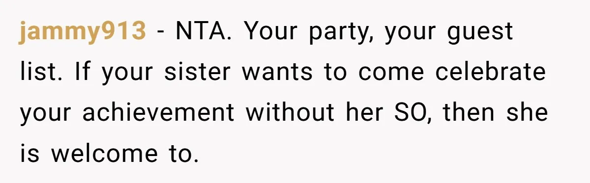 jammy913 − NTA. Your party, your guest list. If your sister wants to come celebrate your achievement without her SO, then she is welcome to.