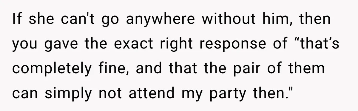 If she can't go anywhere without him, then you gave the exact right response of “that’s completely fine, and that the pair of them can simply not attend my party...