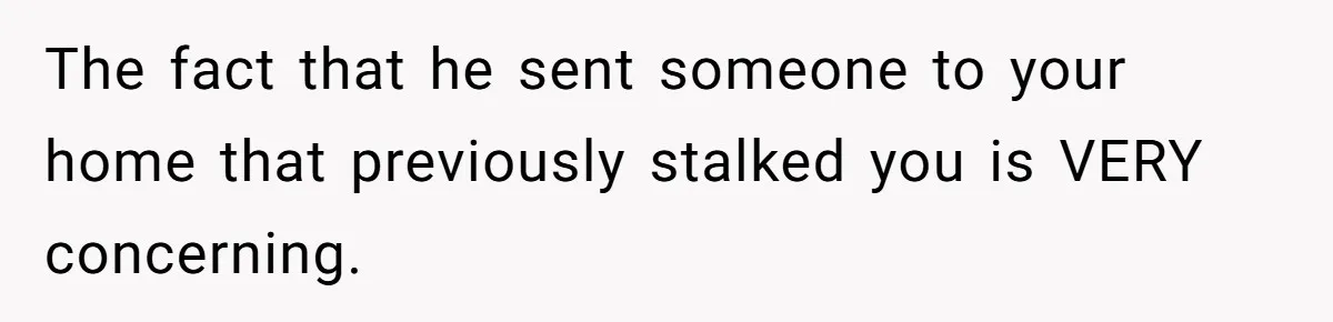 The fact that he sent someone to your home that previously stalked you is VERY concerning.