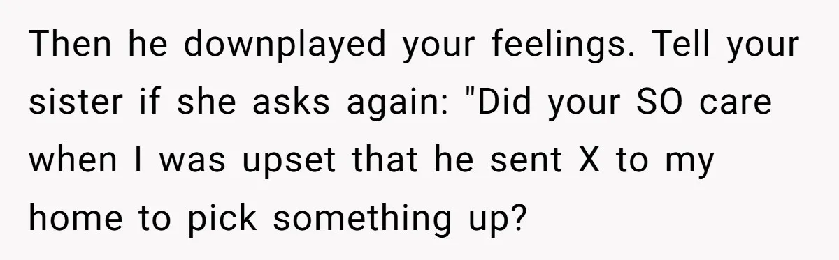 Then he downplayed your feelings. Tell your sister if she asks again: "Did your SO care when I was upset that he sent X to my home to pick something...