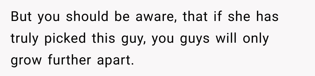 But you should be aware, that if she has truly picked this guy, you guys will only grow further apart.