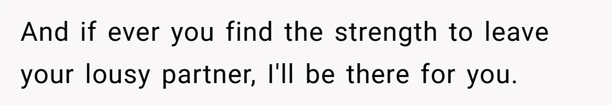 And if ever you find the strength to leave your lousy partner, I'll be there for you.