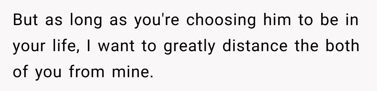 But as long as you're choosing him to be in your life, I want to greatly distance the both of you from mine.