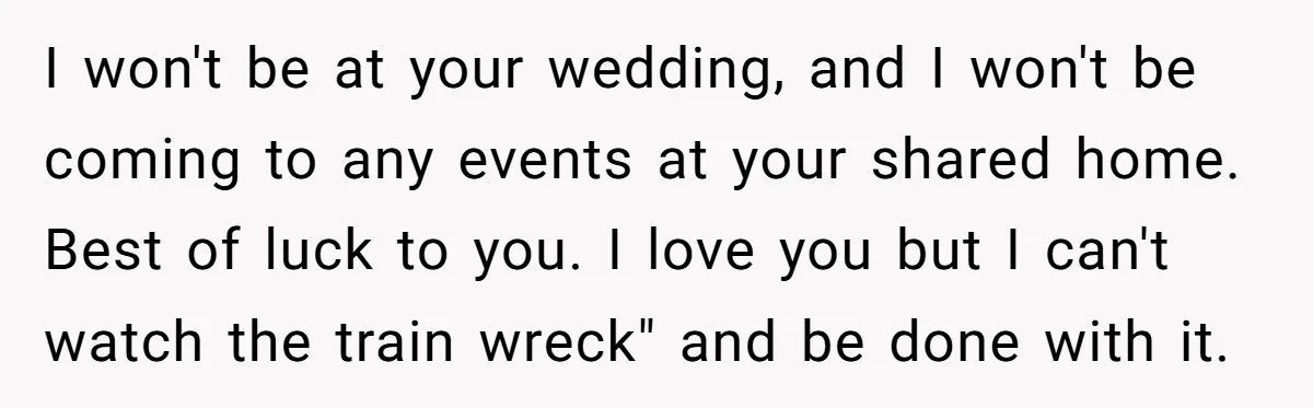 I won't be at your wedding, and I won't be coming to any events at your shared home. Best of luck to you. I love you but I can't watch...