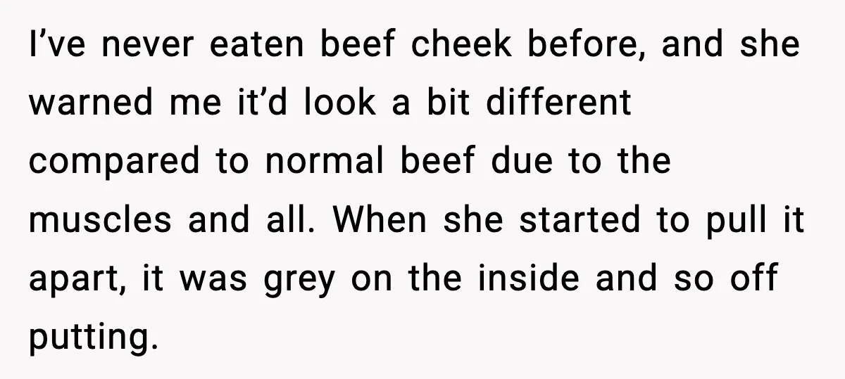 I’ve never eaten beef cheek before, and she warned me it’d look a bit different compared to normal beef due to the muscles and all. When she started to pull...
