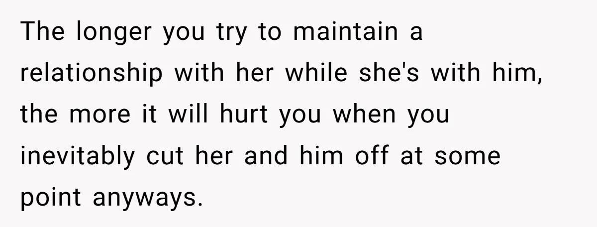 The longer you try to maintain a relationship with her while she's with him, the more it will hurt you when you inevitably cut her and him off at some...
