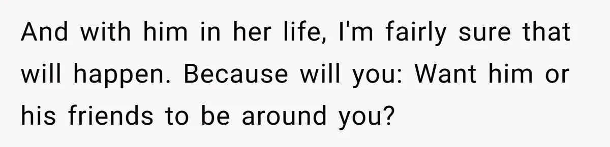 And with him in her life, I'm fairly sure that will happen. Because will you: Want him or his friends to be around you?