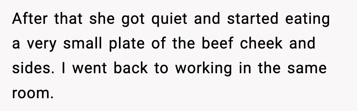 After that she got quiet and started eating a very small plate of the beef cheek and sides. I went back to working in the same room.