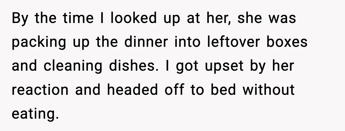 By the time I looked up at her, she was packing up the dinner into leftover boxes and cleaning dishes. I got upset by her reaction and headed off to...