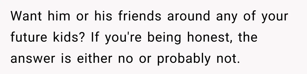 Want him or his friends around any of your future kids? If you're being honest, the answer is either no or probably not.