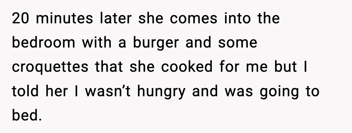 20 minutes later she comes into the bedroom with a burger and some croquettes that she cooked for me but I told her I wasn’t hungry and was going to...