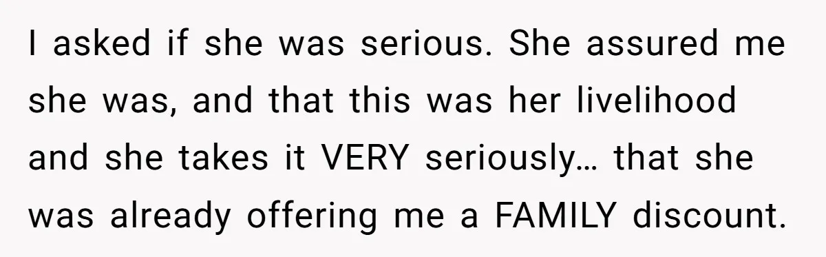 I asked if she was serious. She assured me she was, and that this was her livelihood and she takes it VERY seriously… that she was already offering me a...