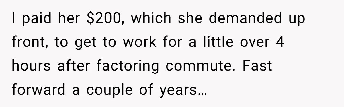 I paid her $200, which she demanded up front, to get to work for a little over 4 hours after factoring commute. Fast forward a couple of years…