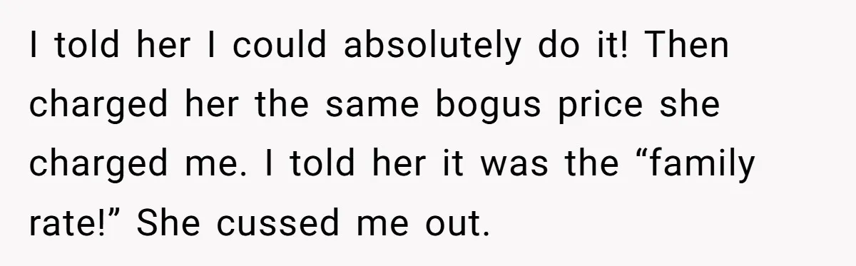 I told her I could absolutely do it! Then charged her the same bogus price she charged me. I told her it was the “family rate!” She cussed me out.