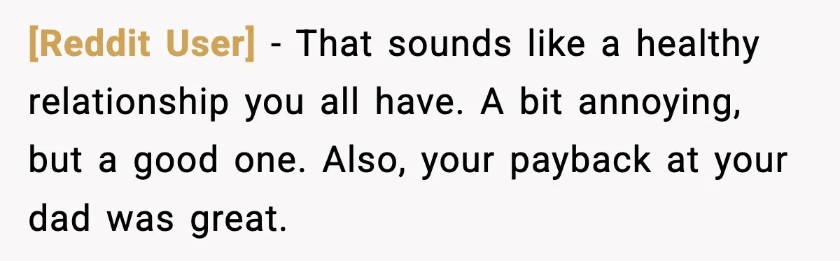 [Reddit User] - That sounds like a healthy relationship you all have. A bit annoying, but a good one. Also, your payback at your dad was great.