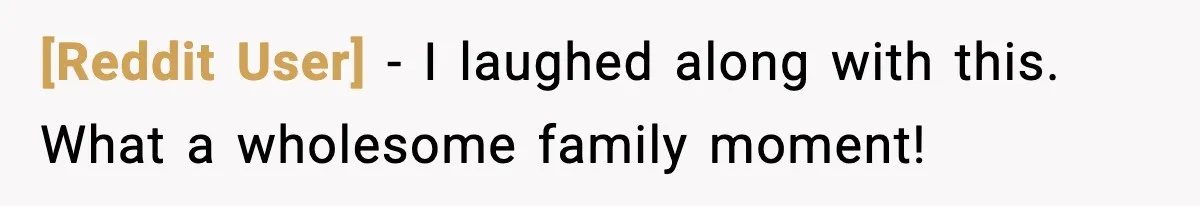 [Reddit User] - I laughed along with this. What a wholesome family moment!