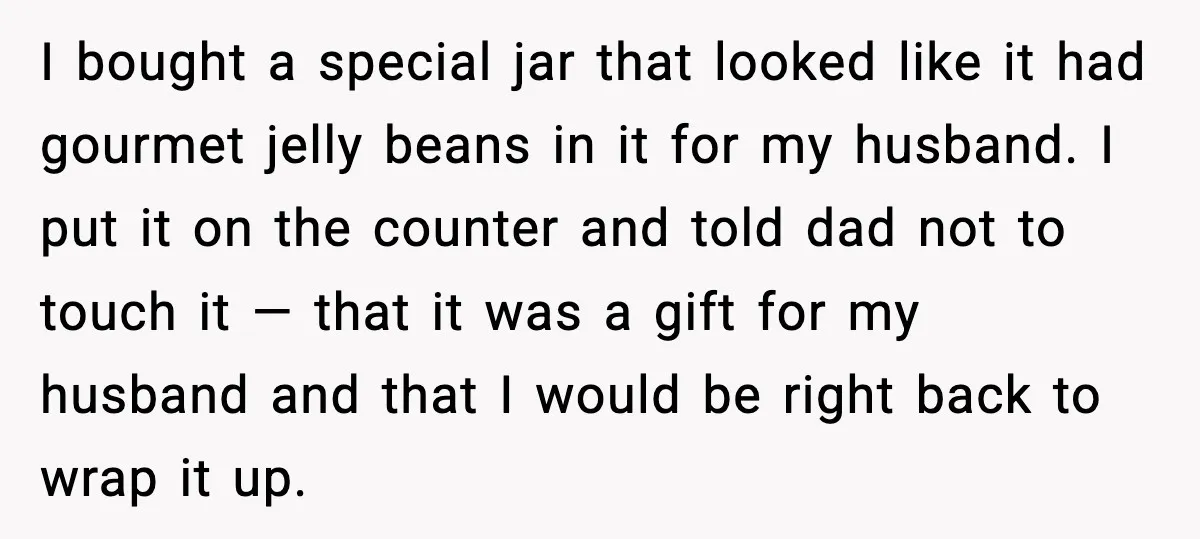 I bought a special jar that looked like it had gourmet jelly beans in it for my husband. I put it on the counter and told dad not to touch...