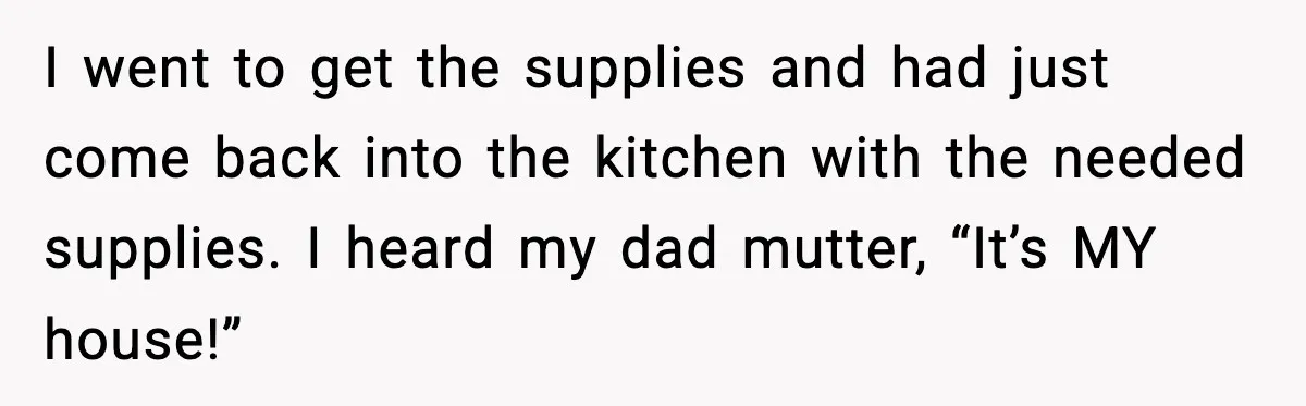 I went to get the supplies and had just come back into the kitchen with the needed supplies. I heard my dad mutter, “It’s MY house!”