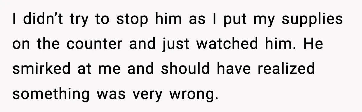 I didn’t try to stop him as I put my supplies on the counter and just watched him. He smirked at me and should have realized something was very wrong.