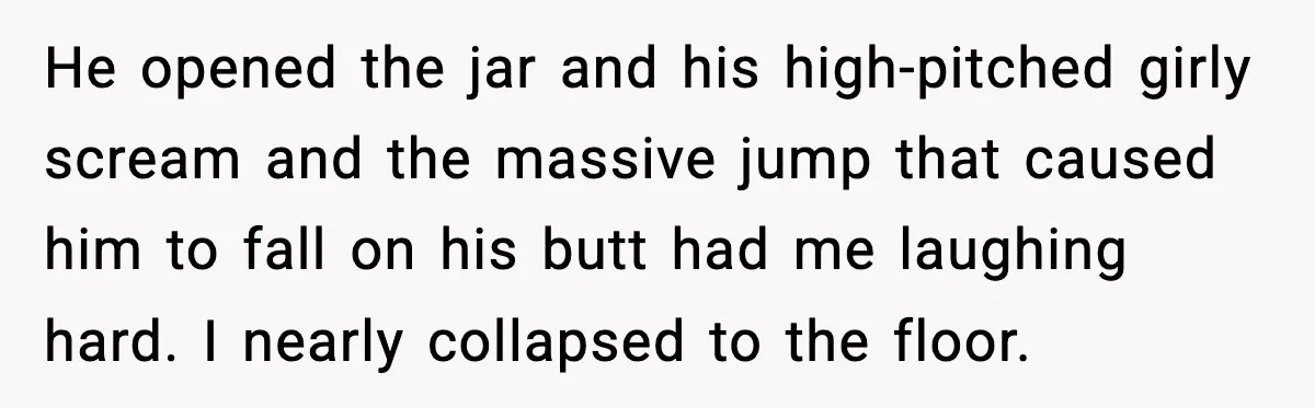 He opened the jar and his high-pitched girly scream and the massive jump that caused him to fall on his butt had me laughing hard. I nearly collapsed to the...