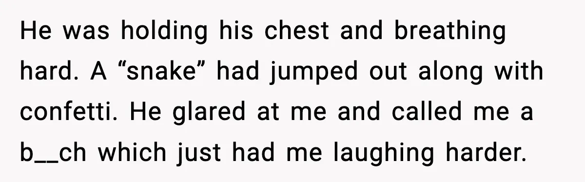 He was holding his chest and breathing hard. A “snake” had jumped out along with confetti. He glared at me and called me a b__ch which just had me laughing...