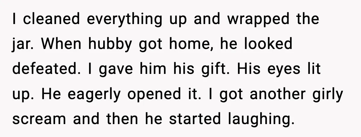 I cleaned everything up and wrapped the jar. When hubby got home, he looked defeated. I gave him his gift. His eyes lit up. He eagerly opened it. I got...