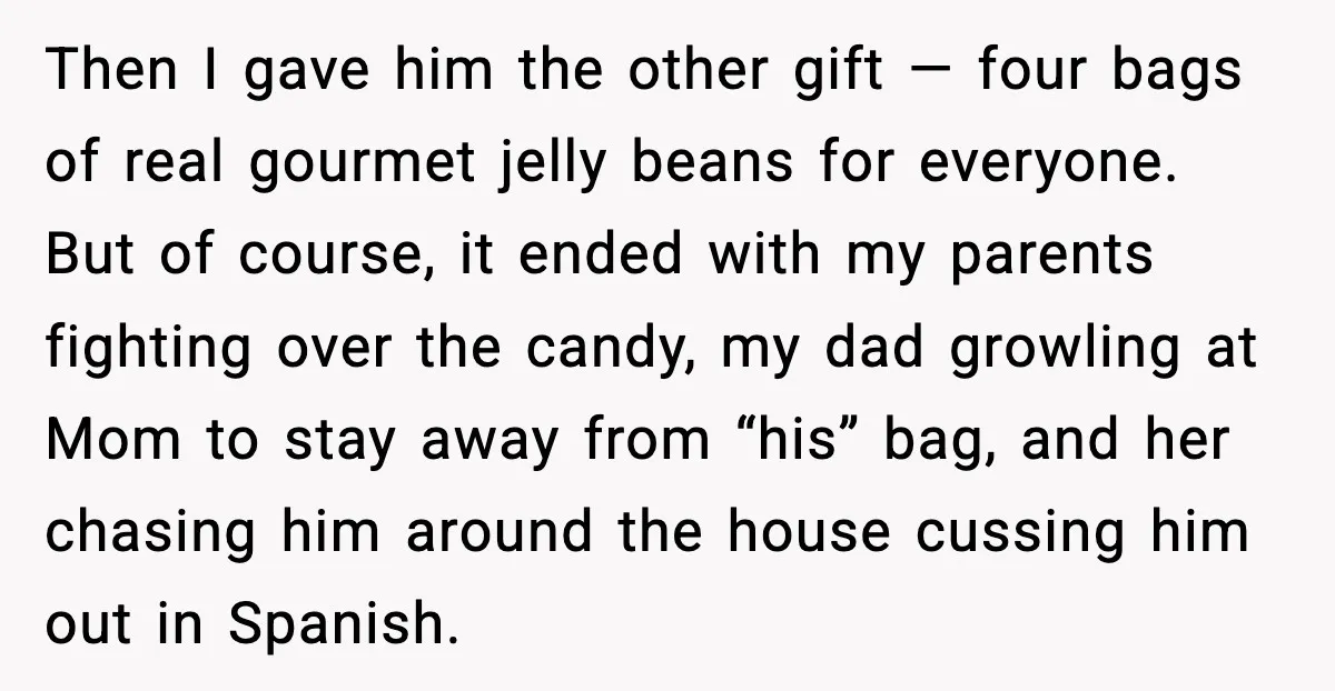 Then I gave him the other gift — four bags of real gourmet jelly beans for everyone. But of course, it ended with my parents fighting over the candy, my...