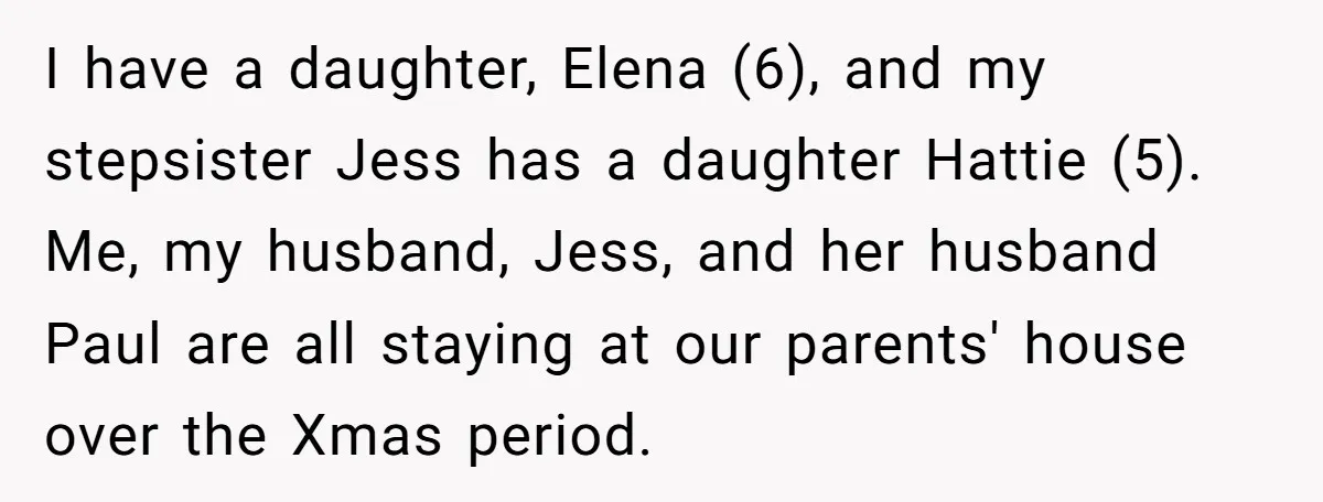 A Man's '30 Seconds of Bad Judgment' Gets His Family Uninvited from Christmas I have a daughter, Elena (6), and my stepsister Jess has a daughter Hattie (5). Me, my husband, Jess, and her husband Paul are all staying at our parents' house...
