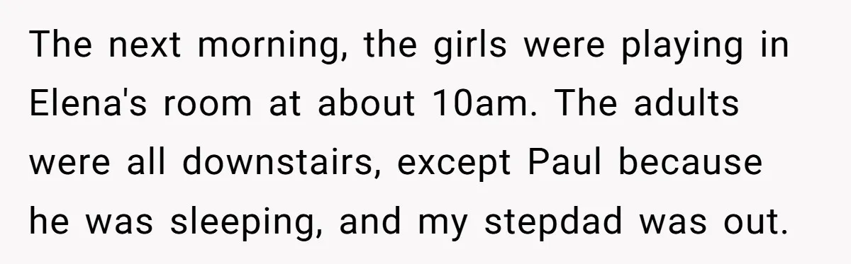 A Man's '30 Seconds of Bad Judgment' Gets His Family Uninvited from Christmas The next morning, the girls were playing in Elena's room at about 10am. The adults were all downstairs, except Paul because he was sleeping, and my stepdad was out.