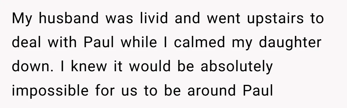 A Man's '30 Seconds of Bad Judgment' Gets His Family Uninvited from Christmas My husband was livid and went upstairs to deal with Paul while I calmed my daughter down. I knew it would be absolutely impossible for us to be around Paul