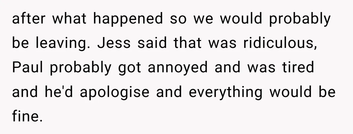 A Man's '30 Seconds of Bad Judgment' Gets His Family Uninvited from Christmas after what happened so we would probably be leaving. Jess said that was ridiculous, Paul probably got annoyed and was tired and he'd apologise and everything would be fine.