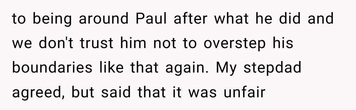 A Man's '30 Seconds of Bad Judgment' Gets His Family Uninvited from Christmas to being around Paul after what he did and we don't trust him not to overstep his boundaries like that again. My stepdad agreed, but said that it was unfair
