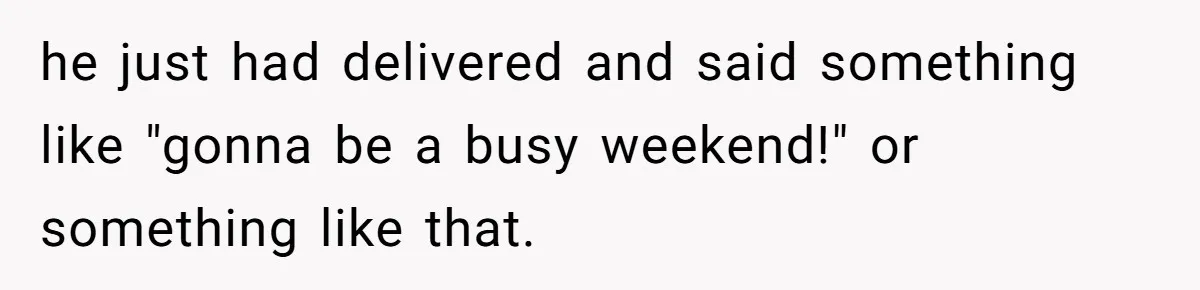 he just had delivered and said something like "gonna be a busy weekend!" or something like that.