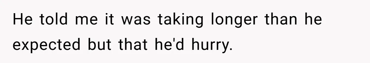 He told me it was taking longer than he expected but that he'd hurry.
