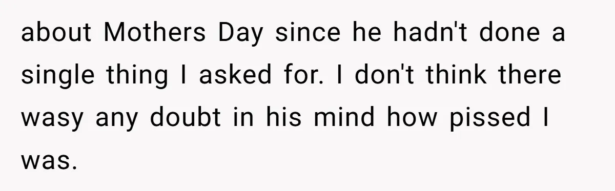 about Mothers Day since he hadn't done a single thing I asked for. I don't think there wasy any doubt in his mind how pissed I was.